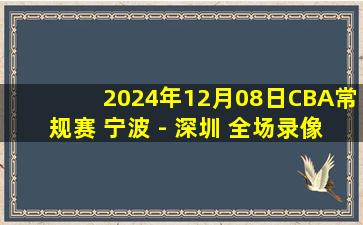 2024年12月08日CBA常规赛 宁波 - 深圳 全场录像